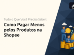 Como Pagar Menos pelos Produtos na Shopee: Tudo o Que Você Precisa Saber